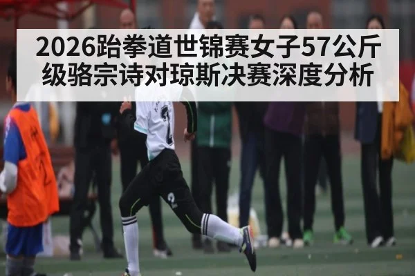 2026跆拳道世锦赛女子57公斤级骆宗诗对琼斯决赛深度分析（kaiyun）