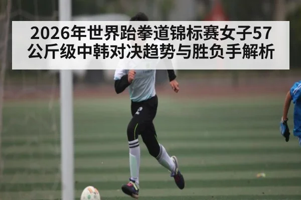 2026年世界跆拳道锦标赛女子57公斤级中韩对决趋势与胜负手解析 | kaiyun